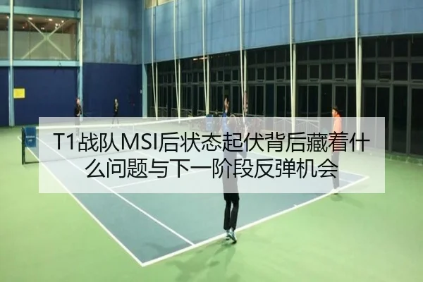 T1战队MSI后状态起伏背后藏着什么问题与下一阶段反弹机会